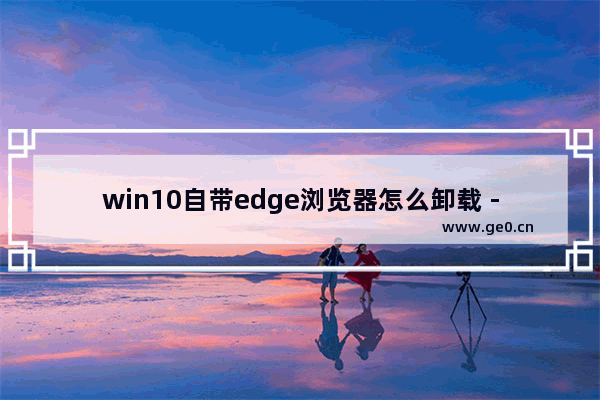 win10自带edge浏览器怎么卸载 - Win10系统如何卸载Edge浏览器