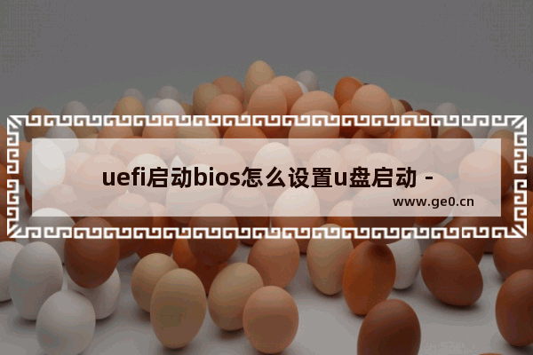 uefi启动bios怎么设置u盘启动 - UEFI设置U盘启动详解