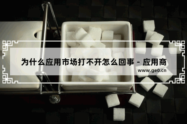 为什么应用市场打不开怎么回事 - 应用商店无法打开原因汇总