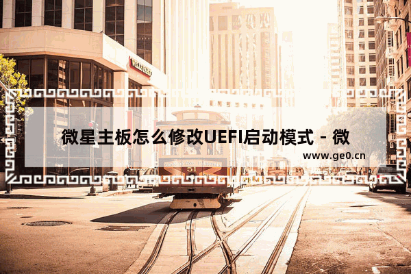 微星主板怎么修改UEFI启动模式 - 微星主板如何改UEFI启动模式