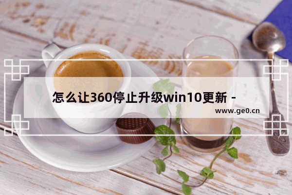 怎么让360停止升级win10更新 - 如何阻止360更新Win10？