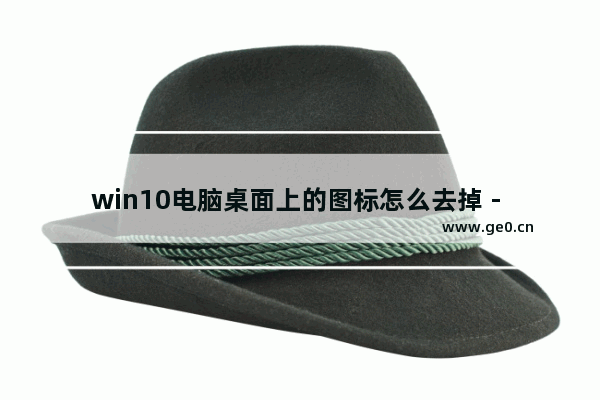 win10电脑桌面上的图标怎么去掉 - 删除win10电脑桌面的图标